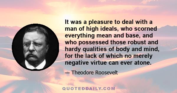 It was a pleasure to deal with a man of high ideals, who scorned everything mean and base, and who possessed those robust and hardy qualities of body and mind, for the lack of which no merely negative virtue can ever