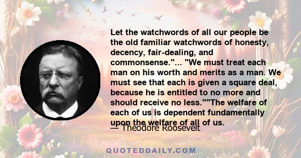 Let the watchwords of all our people be the old familiar watchwords of honesty, decency, fair-dealing, and commonsense.... We must treat each man on his worth and merits as a man. We must see that each is given a square 