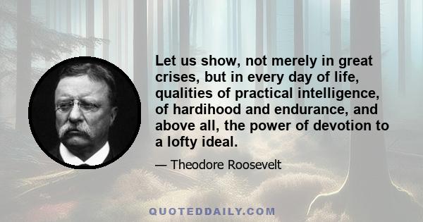 Let us show, not merely in great crises, but in every day of life, qualities of practical intelligence, of hardihood and endurance, and above all, the power of devotion to a lofty ideal.