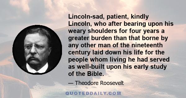 Lincoln-sad, patient, kindly Lincoln, who after bearing upon his weary shoulders for four years a greater burden than that borne by any other man of the nineteenth century laid down his life for the people whom living