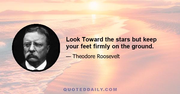 Look Toward the stars but keep your feet firmly on the ground.