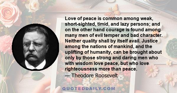 Love of peace is common among weak, short-sighted, timid, and lazy persons; and on the other hand courage is found among many men of evil temper and bad character. Neither quality shall by itself avail. Justice among