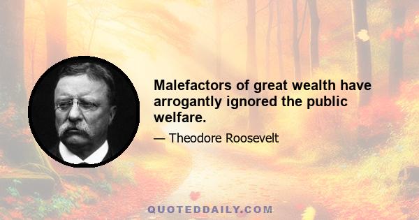 Malefactors of great wealth have arrogantly ignored the public welfare.