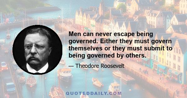 Men can never escape being governed. Either they must govern themselves or they must submit to being governed by others.