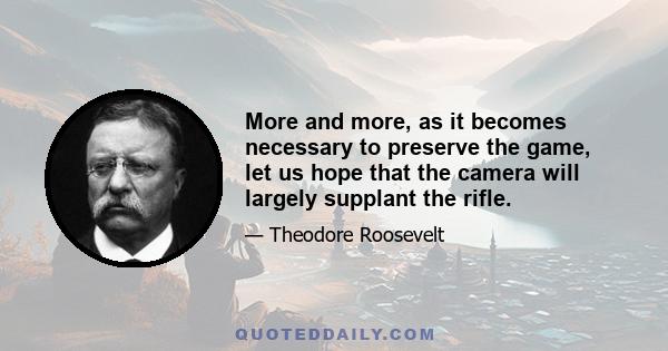 More and more, as it becomes necessary to preserve the game, let us hope that the camera will largely supplant the rifle.