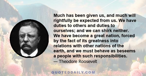 Much has been given us, and much will rightfully be expected from us. We have duties to others and duties to ourselves; and we can shirk neither. We have become a great nation, forced by the fact of its greatness into