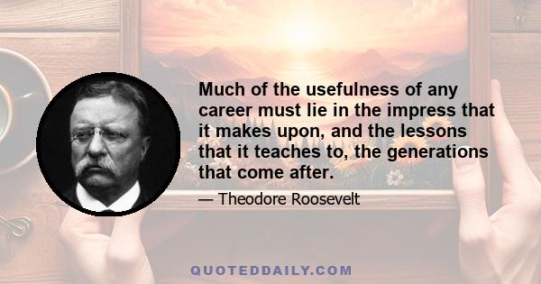 Much of the usefulness of any career must lie in the impress that it makes upon, and the lessons that it teaches to, the generations that come after.