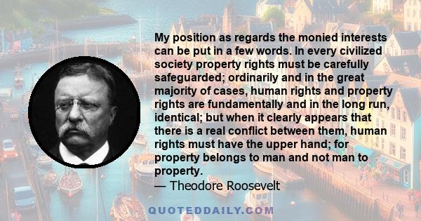 My position as regards the monied interests can be put in a few words. In every civilized society property rights must be carefully safeguarded; ordinarily and in the great majority of cases, human rights and property