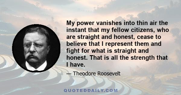 My power vanishes into thin air the instant that my fellow citizens, who are straight and honest, cease to believe that I represent them and fight for what is straight and honest. That is all the strength that I have.