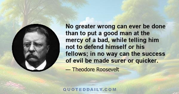 No greater wrong can ever be done than to put a good man at the mercy of a bad, while telling him not to defend himself or his fellows; in no way can the success of evil be made surer or quicker.