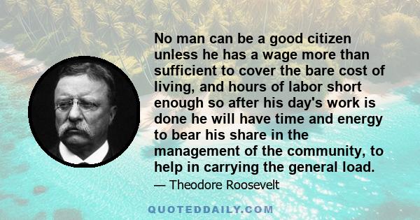 No man can be a good citizen unless he has a wage more than sufficient to cover the bare cost of living, and hours of labor short enough so after his day's work is done he will have time and energy to bear his share in