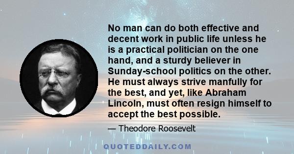 No man can do both effective and decent work in public life unless he is a practical politician on the one hand, and a sturdy believer in Sunday-school politics on the other. He must always strive manfully for the best, 