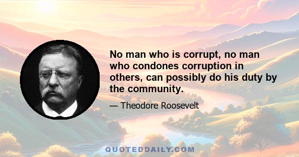 No man who is corrupt, no man who condones corruption in others, can possibly do his duty by the community.