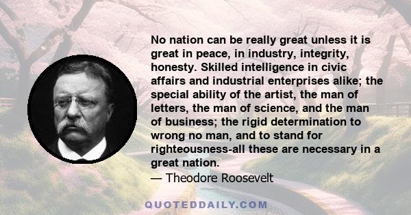 No nation can be really great unless it is great in peace, in industry, integrity, honesty. Skilled intelligence in civic affairs and industrial enterprises alike; the special ability of the artist, the man of letters,