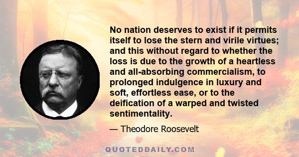 No nation deserves to exist if it permits itself to lose the stern and virile virtues; and this without regard to whether the loss is due to the growth of a heartless and all-absorbing commercialism, to prolonged