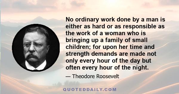 No ordinary work done by a man is either as hard or as responsible as the work of a woman who is bringing up a family of small children; for upon her time and strength demands are made not only every hour of the day but 