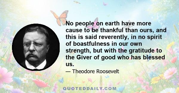 No people on earth have more cause to be thankful than ours, and this is said reverently, in no spirit of boastfulness in our own strength, but with the gratitude to the Giver of good who has blessed us.