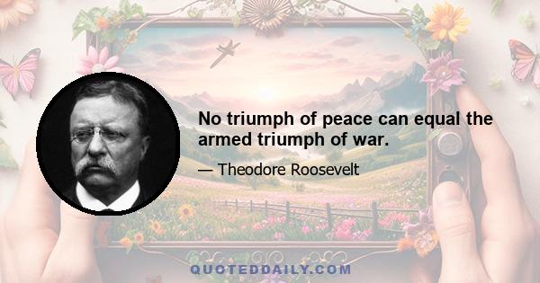 No triumph of peace can equal the armed triumph of war.