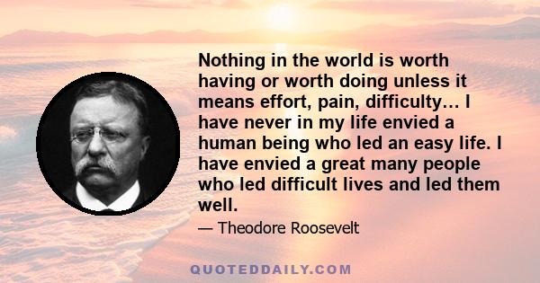 Nothing in the world is worth having or worth doing unless it means effort, pain, difficulty… I have never in my life envied a human being who led an easy life. I have envied a great many people who led difficult lives