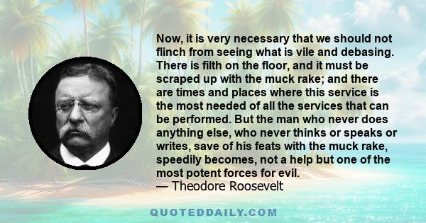 Now, it is very necessary that we should not flinch from seeing what is vile and debasing. There is filth on the floor, and it must be scraped up with the muck rake; and there are times and places where this service is