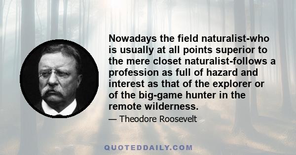 Nowadays the field naturalist-who is usually at all points superior to the mere closet naturalist-follows a profession as full of hazard and interest as that of the explorer or of the big-game hunter in the remote