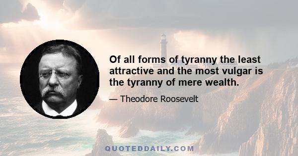 Of all forms of tyranny the least attractive and the most vulgar is the tyranny of mere wealth.