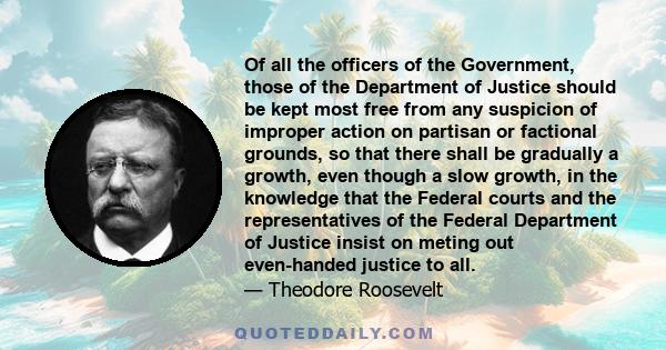 Of all the officers of the Government, those of the Department of Justice should be kept most free from any suspicion of improper action on partisan or factional grounds, so that there shall be gradually a growth, even