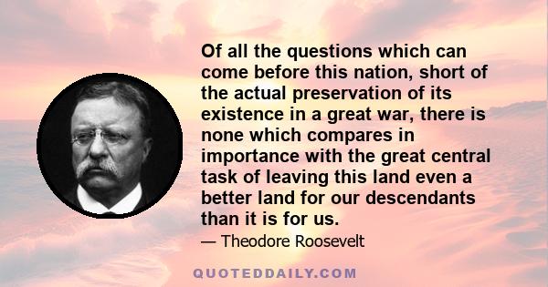 Of all the questions which can come before this nation, short of the actual preservation of its existence in a great war, there is none which compares in importance with the great central task of leaving this land even