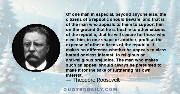 Of one man in especial, beyond anyone else, the citizens of a republic should beware, and that is of the man who appeals to them to support him on the ground that he is hostile to other citizens of the republic, that he 