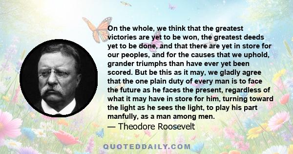 On the whole, we think that the greatest victories are yet to be won, the greatest deeds yet to be done, and that there are yet in store for our peoples, and for the causes that we uphold, grander triumphs than have