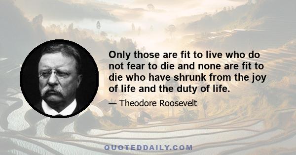 Only those are fit to live who do not fear to die and none are fit to die who have shrunk from the joy of life and the duty of life.