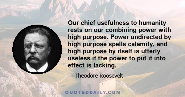 Our chief usefulness to humanity rests on our combining power with high purpose. Power undirected by high purpose spells calamity, and high purpose by itself is utterly useless if the power to put it into effect is