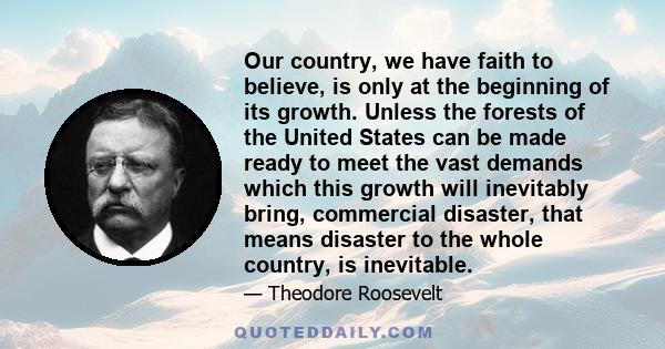 Our country, we have faith to believe, is only at the beginning of its growth. Unless the forests of the United States can be made ready to meet the vast demands which this growth will inevitably bring, commercial