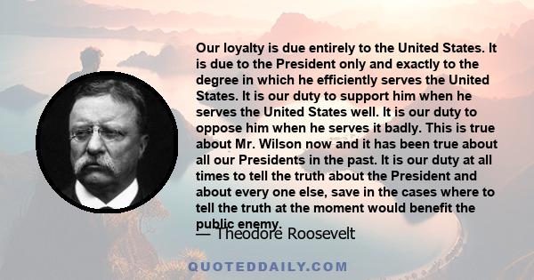 Our loyalty is due entirely to the United States. It is due to the President only and exactly to the degree in which he efficiently serves the United States. It is our duty to support him when he serves the United