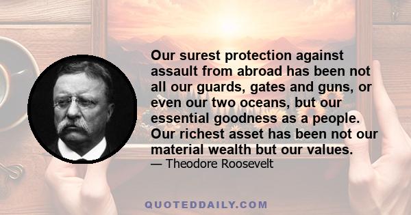 Our surest protection against assault from abroad has been not all our guards, gates and guns, or even our two oceans, but our essential goodness as a people. Our richest asset has been not our material wealth but our