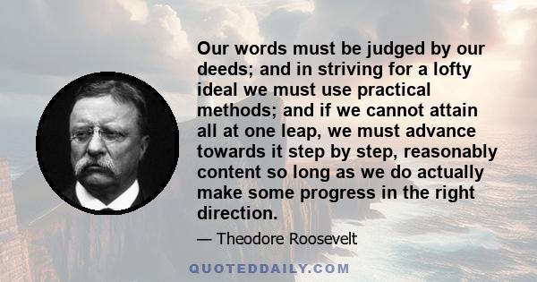 Our words must be judged by our deeds; and in striving for a lofty ideal we must use practical methods; and if we cannot attain all at one leap, we must advance towards it step by step, reasonably content so long as we