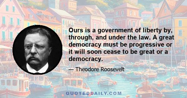 Ours is a government of liberty by, through, and under the law. A great democracy must be progressive or it will soon cease to be great or a democracy.