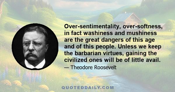 Over-sentimentality, over-softness, in fact washiness and mushiness are the great dangers of this age and of this people. Unless we keep the barbarian virtues, gaining the civilized ones will be of little avail.