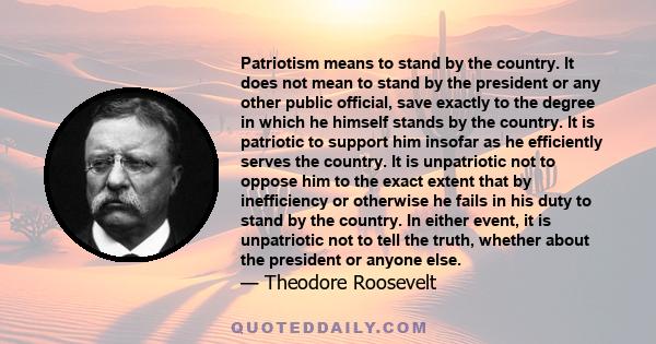 Patriotism means to stand by the country. It does not mean to stand by the president or any other public official, save exactly to the degree in which he himself stands by the country. It is patriotic to support him