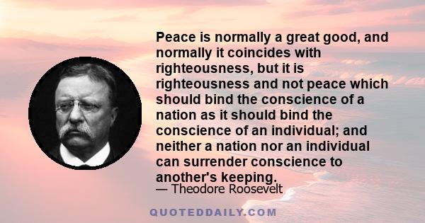 Peace is normally a great good, and normally it coincides with righteousness, but it is righteousness and not peace which should bind the conscience of a nation as it should bind the conscience of an individual; and