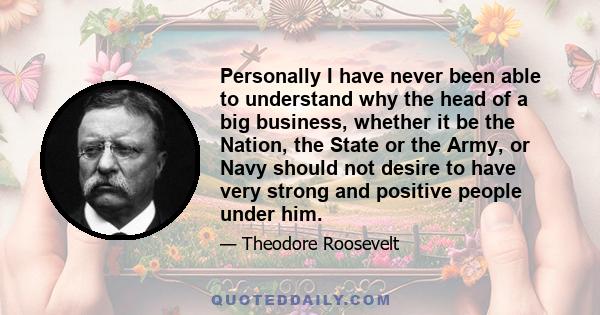 Personally I have never been able to understand why the head of a big business, whether it be the Nation, the State or the Army, or Navy should not desire to have very strong and positive people under him.