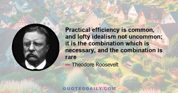 Practical efficiency is common, and lofty idealism not uncommon; it is the combination which is necessary, and the combination is rare