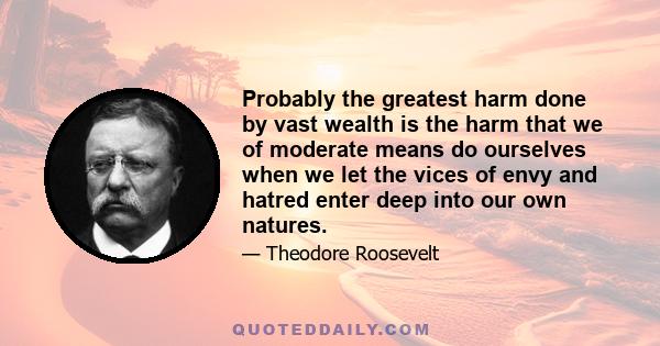 Probably the greatest harm done by vast wealth is the harm that we of moderate means do ourselves when we let the vices of envy and hatred enter deep into our own natures.