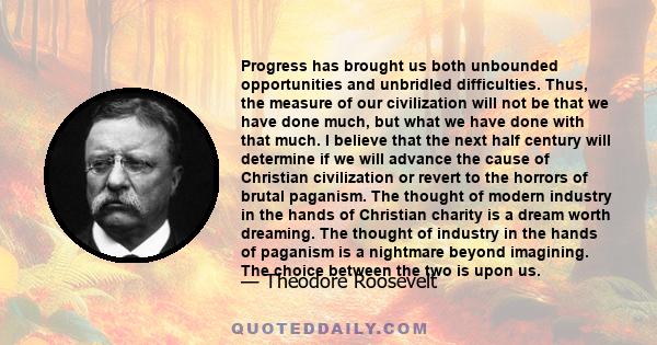 Progress has brought us both unbounded opportunities and unbridled difficulties. Thus, the measure of our civilization will not be that we have done much, but what we have done with that much. I believe that the next