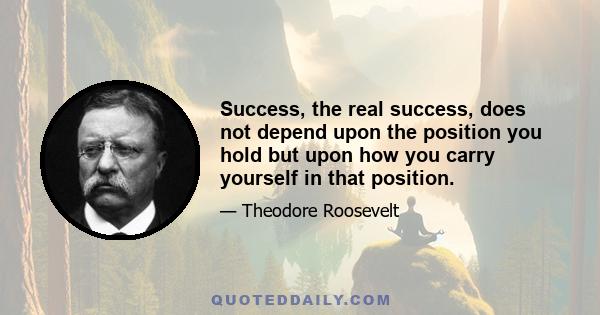 Success, the real success, does not depend upon the position you hold but upon how you carry yourself in that position.