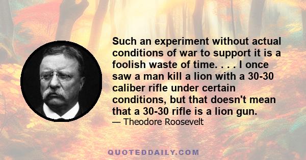 Such an experiment without actual conditions of war to support it is a foolish waste of time. . . . I once saw a man kill a lion with a 30-30 caliber rifle under certain conditions, but that doesn't mean that a 30-30