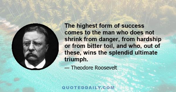 The highest form of success comes to the man who does not shrink from danger, from hardship or from bitter toil, and who, out of these, wins the splendid ultimate triumph.