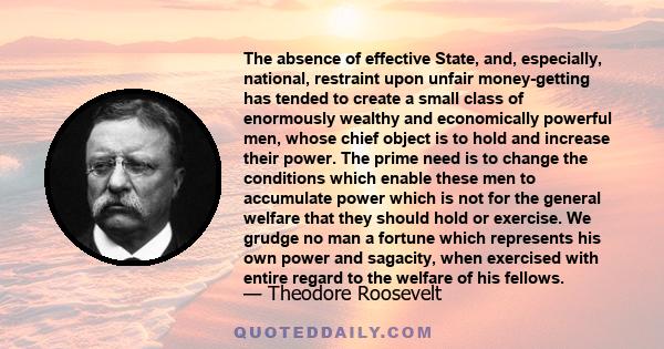 The absence of effective State, and, especially, national, restraint upon unfair money-getting has tended to create a small class of enormously wealthy and economically powerful men, whose chief object is to hold and