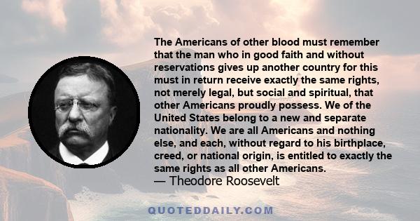 The Americans of other blood must remember that the man who in good faith and without reservations gives up another country for this must in return receive exactly the same rights, not merely legal, but social and