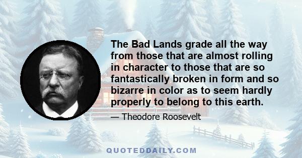 The Bad Lands grade all the way from those that are almost rolling in character to those that are so fantastically broken in form and so bizarre in color as to seem hardly properly to belong to this earth.